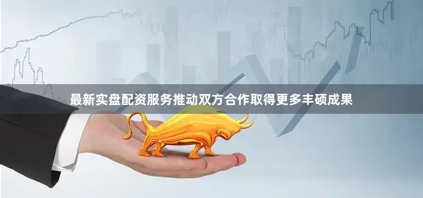 最新实盘配资服务推动双方合作取得更多丰硕成果