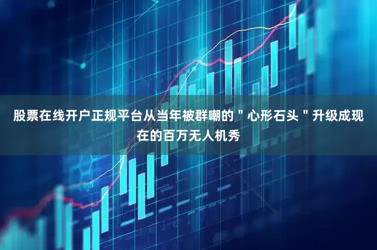 股票在线开户正规平台从当年被群嘲的＂心形石头＂升级成现在的百万无人机秀