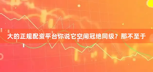 大的正规配资平台你说它空间冠绝同级？那不至于