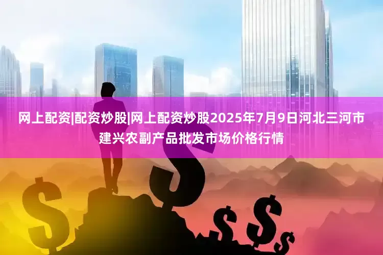 网上配资|配资炒股|网上配资炒股2025年7月9日河北三河市建兴农副产品批发市场价格行情