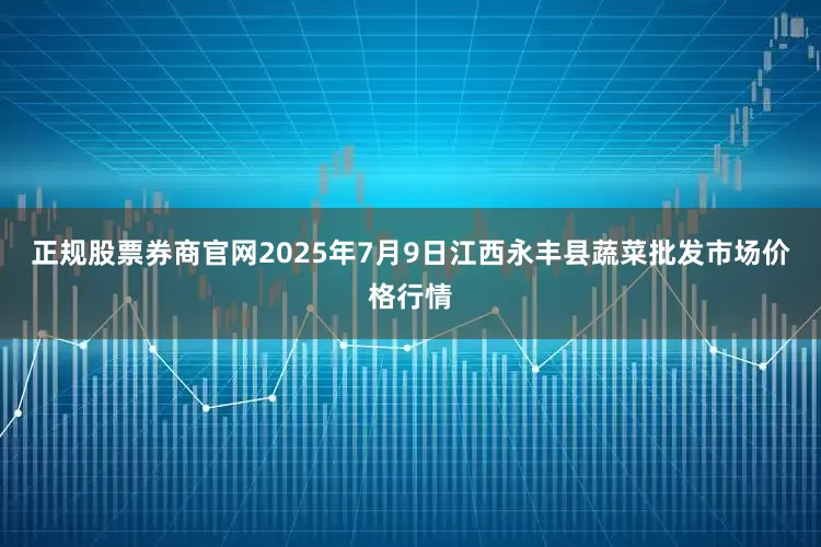 正规股票券商官网2025年7月9日江西永丰县蔬菜批发市场价格行情