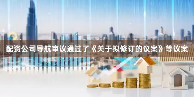 配资公司导航审议通过了《关于拟修订的议案》等议案