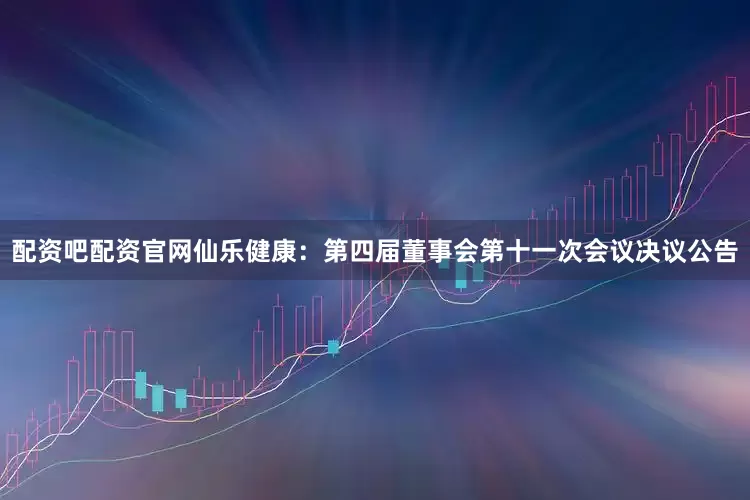 配资吧配资官网仙乐健康：第四届董事会第十一次会议决议公告