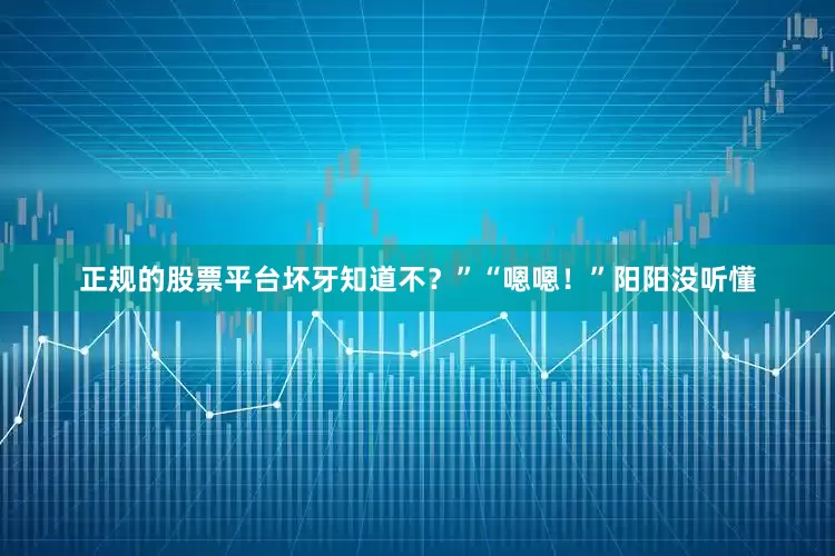 正规的股票平台坏牙知道不？”“嗯嗯！”阳阳没听懂