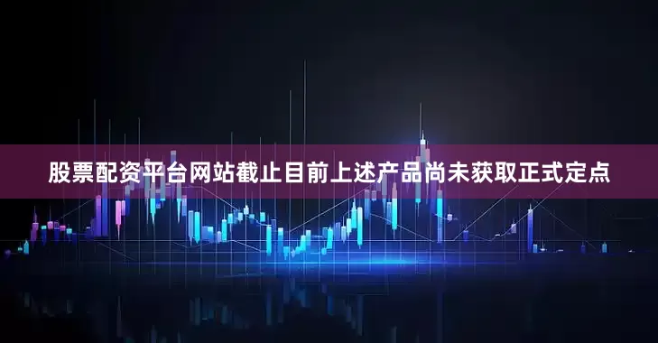 股票配资平台网站截止目前上述产品尚未获取正式定点