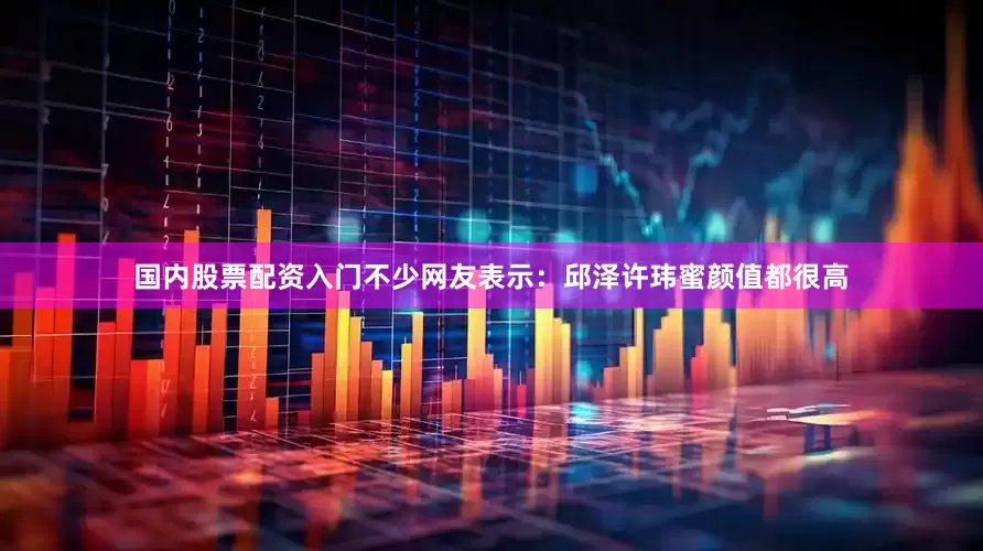 国内股票配资入门不少网友表示：邱泽许玮蜜颜值都很高