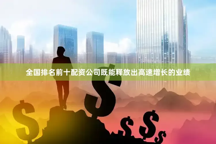 全国排名前十配资公司既能释放出高速增长的业绩