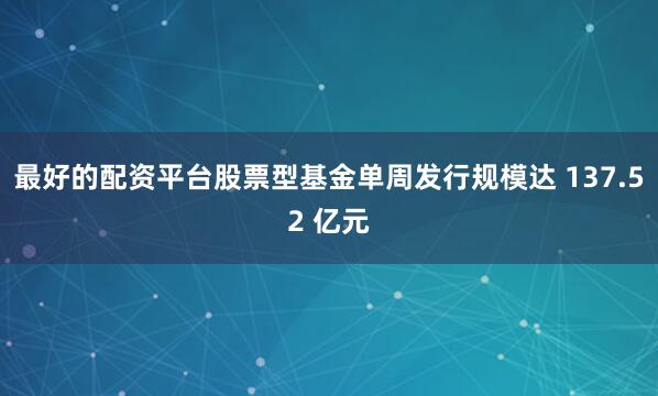 最好的配资平台股票型基金单周发行规模达 137.52 亿元