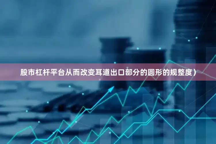 股市杠杆平台从而改变耳道出口部分的圆形的规整度）